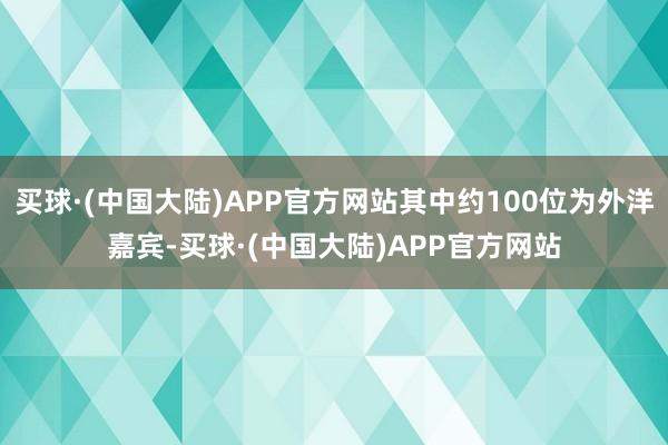 买球·(中国大陆)APP官方网站其中约100位为外洋嘉宾-买球·(中国大陆)APP官方网站