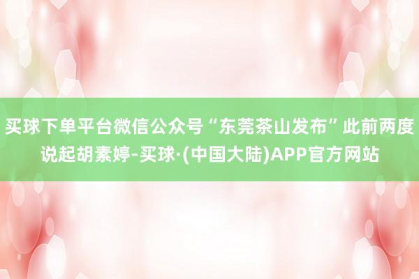 买球下单平台微信公众号“东莞茶山发布”此前两度说起胡素婷-买球·(中国大陆)APP官方网站