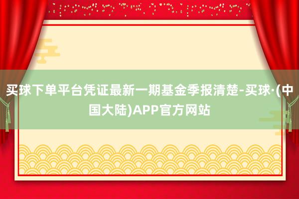 买球下单平台凭证最新一期基金季报清楚-买球·(中国大陆)APP官方网站