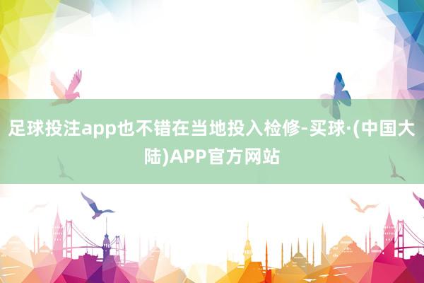 足球投注app也不错在当地投入检修-买球·(中国大陆)APP官方网站